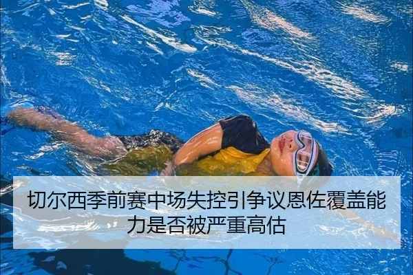 切尔西季前赛中场失控引争议恩佐覆盖能力是否被严重高估