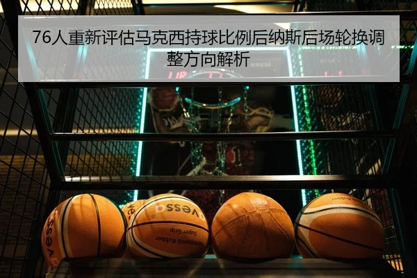 76人重新评估马克西持球比例后纳斯后场轮换调整方向解析